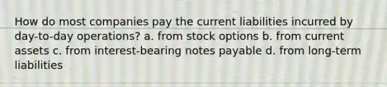 How do most companies pay the current liabilities incurred by day-to-day operations? a. from stock options b. from current assets c. from interest-bearing notes payable d. from long-term liabilities