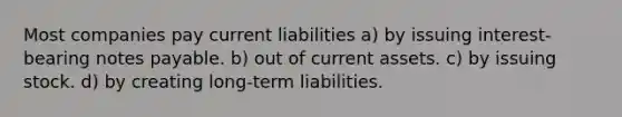 Most companies pay current liabilities a) by issuing interest-bearing notes payable. b) out of current assets. c) by issuing stock. d) by creating long-term liabilities.