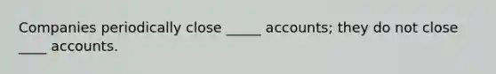 Companies periodically close _____ accounts; they do not close ____ accounts.