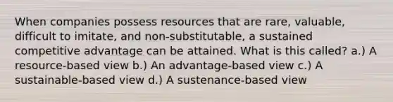 When companies possess resources that are rare, valuable, difficult to imitate, and non-substitutable, a sustained competitive advantage can be attained. What is this called? a.) A resource-based view b.) An advantage-based view c.) A sustainable-based view d.) A sustenance-based view