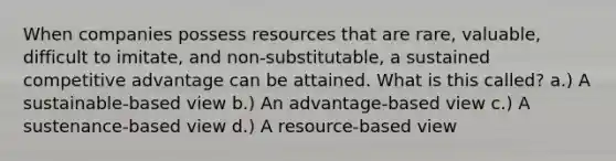 When companies possess resources that are rare, valuable, difficult to imitate, and non-substitutable, a sustained competitive advantage can be attained. What is this called? a.) A sustainable-based view b.) An advantage-based view c.) A sustenance-based view d.) A resource-based view