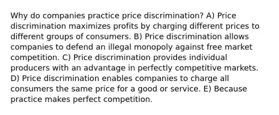 Why do companies practice price discrimination? A) Price discrimination maximizes profits by charging different prices to different groups of consumers. B) Price discrimination allows companies to defend an illegal monopoly against free market competition. C) Price discrimination provides individual producers with an advantage in perfectly competitive markets. D) Price discrimination enables companies to charge all consumers the same price for a good or service. E) Because practice makes perfect competition.