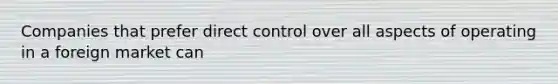 Companies that prefer direct control over all aspects of operating in a foreign market can