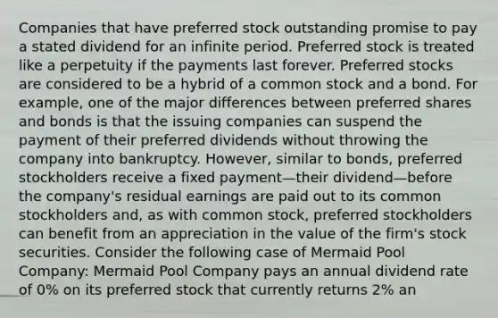 Companies that have preferred stock outstanding promise to pay a stated dividend for an infinite period. Preferred stock is treated like a perpetuity if the payments last forever. Preferred stocks are considered to be a hybrid of a common stock and a bond. For example, one of the major differences between preferred shares and bonds is that the issuing companies can suspend the payment of their preferred dividends without throwing the company into bankruptcy. However, similar to bonds, preferred stockholders receive a fixed payment—their dividend—before the company's residual earnings are paid out to its common stockholders and, as with common stock, preferred stockholders can benefit from an appreciation in the value of the firm's stock securities. Consider the following case of Mermaid Pool Company: Mermaid Pool Company pays an annual dividend rate of 0% on its preferred stock that currently returns 2% an