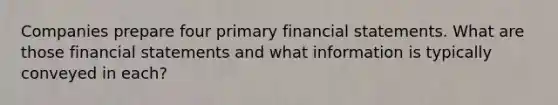 Companies prepare four primary financial statements. What are those financial statements and what information is typically conveyed in each?