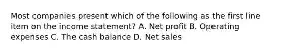 Most companies present which of the following as the first line item on the income statement? A. Net profit B. Operating expenses C. The cash balance D. Net sales