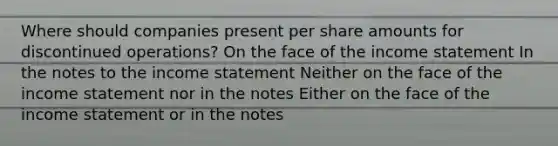 Where should companies present per share amounts for discontinued operations? On the face of the income statement In the notes to the income statement Neither on the face of the income statement nor in the notes Either on the face of the income statement or in the notes