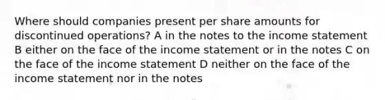 Where should companies present per share amounts for discontinued operations? A in the notes to the income statement B either on the face of the income statement or in the notes C on the face of the income statement D neither on the face of the income statement nor in the notes