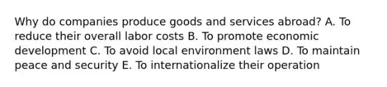 Why do companies produce goods and services​ abroad? A. To reduce their overall labor costs B. To promote economic development C. To avoid local environment laws D. To maintain peace and security E. To internationalize their operation