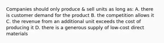 Companies should only produce & sell units as long as: A. there is customer demand for the product B. the competition allows it C. the revenue from an additional unit exceeds the cost of producing it D. there is a generous supply of low-cost direct materials