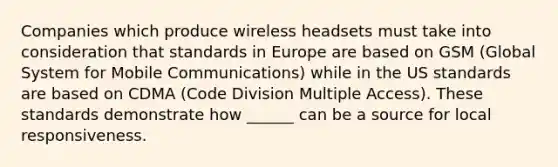 Companies which produce wireless headsets must take into consideration that standards in Europe are based on GSM (Global System for Mobile Communications) while in the US standards are based on CDMA (Code Division Multiple Access). These standards demonstrate how ______ can be a source for local responsiveness.