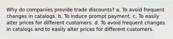 Why do companies provide trade discounts? a. To avoid frequent changes in catalogs. b. To induce prompt payment. c. To easily alter prices for different customers. d. To avoid frequent changes in catalogs and to easily alter prices for different customers.