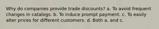 Why do companies provide trade discounts? a. To avoid frequent changes in catalogs. b. To induce prompt payment. c. To easily alter prices for different customers. d. Both a. and c.