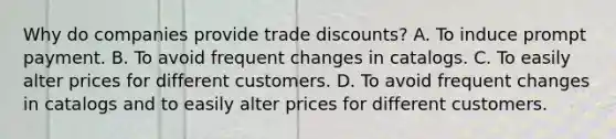 Why do companies provide trade discounts? A. To induce prompt payment. B. To avoid frequent changes in catalogs. C. To easily alter prices for different customers. D. To avoid frequent changes in catalogs and to easily alter prices for different customers.