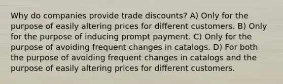 Why do companies provide trade discounts? A) Only for the purpose of easily altering prices for different customers. B) Only for the purpose of inducing prompt payment. C) Only for the purpose of avoiding frequent changes in catalogs. D) For both the purpose of avoiding frequent changes in catalogs and the purpose of easily altering prices for different customers.