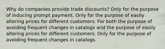 Why do companies provide trade discounts? Only for the purpose of inducing prompt payment. Only for the purpose of easily altering prices for different customers. For both the purpose of avoiding frequent changes in catalogs and the purpose of easily altering prices for different customers. Only for the purpose of avoiding frequent changes in catalogs.