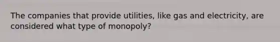 The companies that provide utilities, like gas and electricity, are considered what type of monopoly?