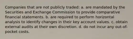 Companies that are not publicly traded: a. are mandated by the Securities and Exchange Commission to provide comparative financial statements. b. are required to perform horizontal analysis to identify changes in their key account values. c. obtain external audits at their own discretion. d. do not incur any out-of-pocket costs.