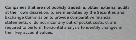 Companies that are not publicly traded: a. obtain external audits at their own discretion. b. are mandated by the Securities and Exchange Commission to provide comparative financial statements. c. do not incur any out-of-pocket costs. d. are required to perform horizontal analysis to identify changes in their key account values.