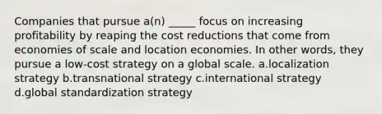 Companies that pursue a(n) _____ focus on increasing profitability by reaping the cost reductions that come from economies of scale and location economies. In other words, they pursue a low-cost strategy on a global scale. a.localization strategy b.transnational strategy c.international strategy d.global standardization strategy