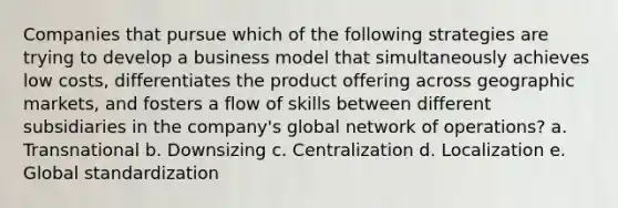 Companies that pursue which of the following strategies are trying to develop a business model that simultaneously achieves low costs, differentiates the product offering across geographic markets, and fosters a flow of skills between different subsidiaries in the company's global network of operations? a. Transnational b. Downsizing c. Centralization d. Localization e. Global standardization