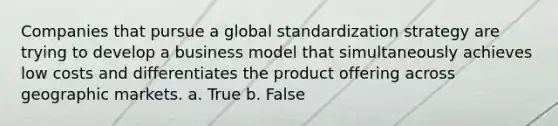 Companies that pursue a global standardization strategy are trying to develop a business model that simultaneously achieves low costs and differentiates the product offering across geographic markets. a. True b. False