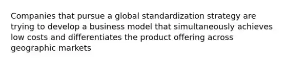 Companies that pursue a global standardization strategy are trying to develop a business model that simultaneously achieves low costs and differentiates the product offering across geographic markets