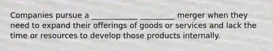 Companies pursue a ____________ _________ merger when they need to expand their offerings of goods or services and lack the time or resources to develop those products internally.