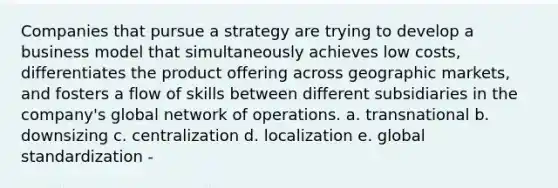 Companies that pursue a strategy are trying to develop a business model that simultaneously achieves low costs, differentiates the product offering across geographic markets, and fosters a flow of skills between different subsidiaries in the company's global network of operations. a. transnational b. downsizing c. centralization d. localization e. global standardization -