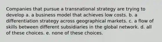 Companies that pursue a transnational strategy are trying to develop a. a business model that achieves low costs. b. a differentiation strategy across geographical markets. c. a flow of skills between different subsidiaries in the global network. d. all of these choices. e. none of these choices.