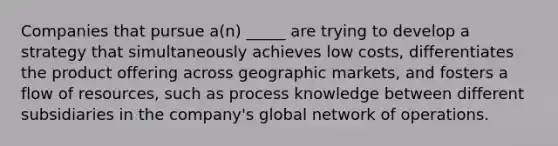 Companies that pursue a(n) _____ are trying to develop a strategy that simultaneously achieves low costs, differentiates the product offering across geographic markets, and fosters a flow of resources, such as process knowledge between different subsidiaries in the company's global network of operations.