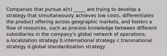 Companies that pursue a(n) _____ are trying to develop a strategy that simultaneously achieves low costs, differentiates the product offering across geographic markets, and fosters a flow of resources, such as process knowledge between different subsidiaries in the company's global network of operations. a.localization strategy b.international strategy c.transnational strategy d.global standardization strategy