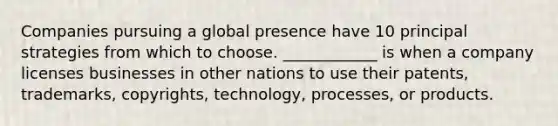 Companies pursuing a global presence have 10 principal strategies from which to choose. ____________ is when a company licenses businesses in other nations to use their patents, trademarks, copyrights, technology, processes, or products.