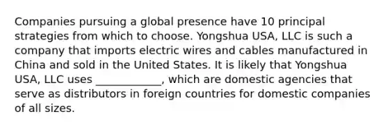 Companies pursuing a global presence have 10 principal strategies from which to choose. Yongshua USA, LLC is such a company that imports electric wires and cables manufactured in China and sold in the United States. It is likely that Yongshua USA, LLC uses ____________, which are domestic agencies that serve as distributors in foreign countries for domestic companies of all sizes.