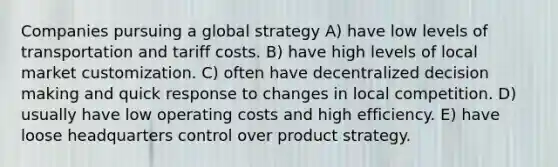 Companies pursuing a global strategy A) have low levels of transportation and tariff costs. B) have high levels of local market customization. C) often have decentralized decision making and quick response to changes in local competition. D) usually have low operating costs and high efficiency. E) have loose headquarters control over product strategy.