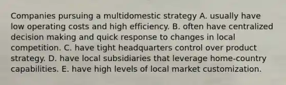 Companies pursuing a multidomestic strategy A. usually have low operating costs and high efficiency. B. often have centralized decision making and quick response to changes in local competition. C. have tight headquarters control over product strategy. D. have local subsidiaries that leverage home-country capabilities. E. have high levels of local market customization.