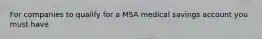 For companies to qualify for a MSA medical savings account you must have