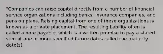 "Companies can raise capital directly from a number of financial service organizations including banks, insurance companies, and pension plans. Raising capital from one of these organizations is known as a private placement. The resulting liability often is called a note payable, which is a written promise to pay a stated sum at one or more specified future dates called the maturity date(s).