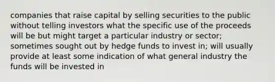 companies that raise capital by selling securities to the public without telling investors what the specific use of the proceeds will be but might target a particular industry or sector; sometimes sought out by hedge funds to invest in; will usually provide at least some indication of what general industry the funds will be invested in