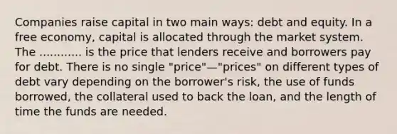 Companies raise capital in two main ways: debt and equity. In a free economy, capital is allocated through the market system. The ............ is the price that lenders receive and borrowers pay for debt. There is no single "price"—"prices" on different types of debt vary depending on the borrower's risk, the use of funds borrowed, the collateral used to back the loan, and the length of time the funds are needed.