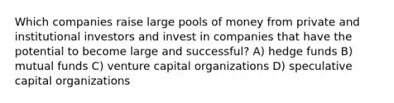 Which companies raise large pools of money from private and institutional investors and invest in companies that have the potential to become large and successful? A) hedge funds B) mutual funds C) venture capital organizations D) speculative capital organizations