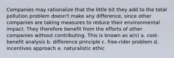 Companies may rationalize that the little bit they add to the total pollution problem doesn't make any difference, since other companies are taking measures to reduce their environmental impact. They therefore benefit from the efforts of other companies without contributing. This is known as a(n) a. cost-benefit analysis b. difference principle c. free-rider problem d. incentives approach e. naturalistic ethic