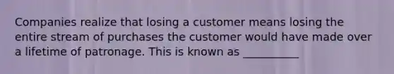 Companies realize that losing a customer means losing the entire stream of purchases the customer would have made over a lifetime of patronage. This is known as __________