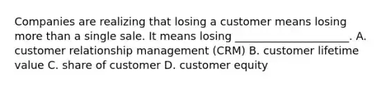 Companies are realizing that losing a customer means losing more than a single sale. It means losing _____________________. A. customer relationship management (CRM) B. customer lifetime value C. share of customer D. customer equity