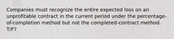 Companies must recognize the entire expected loss on an unprofitable contract in the current period under the percentage-of-completion method but not the completed-contract method. T/F?