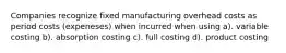 Companies recognize fixed manufacturing overhead costs as period costs (expeneses) when incurred when using a). variable costing b). absorption costing c). full costing d). product costing