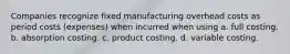 Companies recognize fixed manufacturing overhead costs as period costs (expenses) when incurred when using a. full costing. b. absorption costing. c. product costing. d. variable costing.