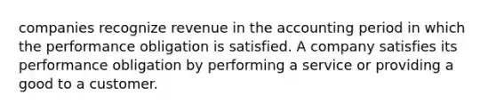 companies recognize revenue in the accounting period in which the performance obligation is satisfied. A company satisfies its performance obligation by performing a service or providing a good to a customer.