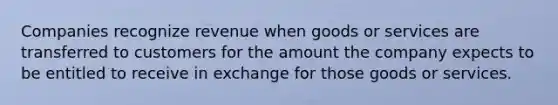 Companies recognize revenue when goods or services are transferred to customers for the amount the company expects to be entitled to receive in exchange for those goods or services.