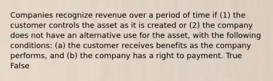 Companies recognize revenue over a period of time if (1) the customer controls the asset as it is created or (2) the company does not have an alternative use for the asset, with the following conditions: (a) the customer receives benefits as the company performs, and (b) the company has a right to payment. True False